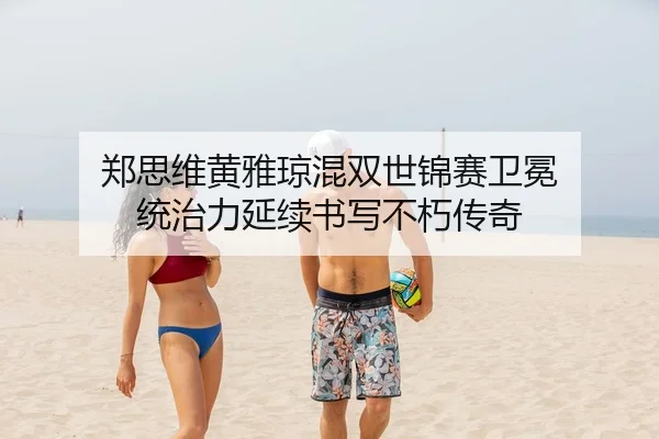 郑思维黄雅琼混双世锦赛卫冕 统治力延续书写不朽传奇